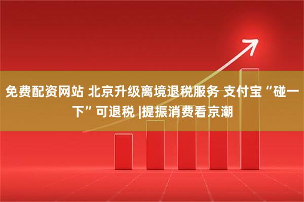 免费配资网站 北京升级离境退税服务 支付宝“碰一下”可退税 |提振消费看京潮