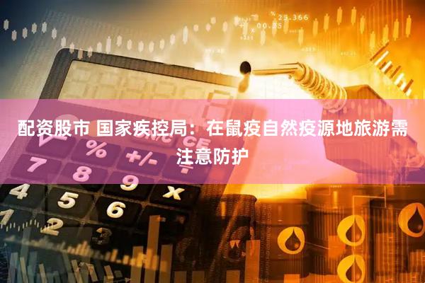 配资股市 国家疾控局：在鼠疫自然疫源地旅游需注意防护