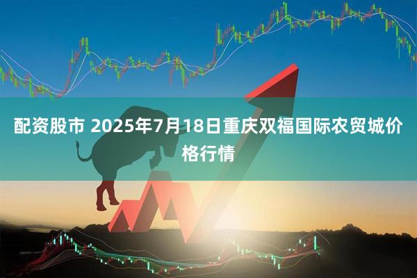配资股市 2025年7月18日重庆双福国际农贸城价格行情