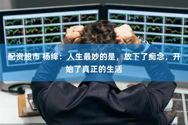 配资股市 杨绛：人生最妙的是，放下了痴念，开始了真正的生活