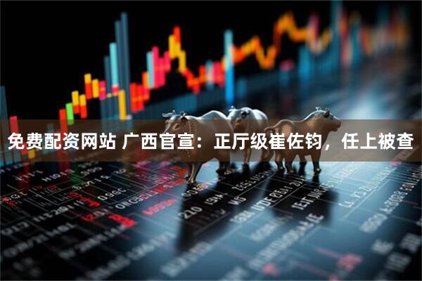 免费配资网站 广西官宣：正厅级崔佐钧，任上被查