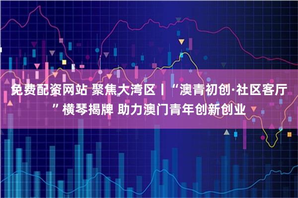 免费配资网站 聚焦大湾区丨“澳青初创·社区客厅”横琴揭牌 助力澳门青年创新创业