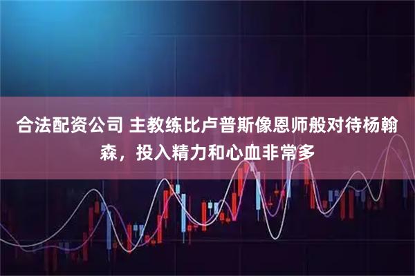 合法配资公司 主教练比卢普斯像恩师般对待杨翰森，投入精力和心血非常多