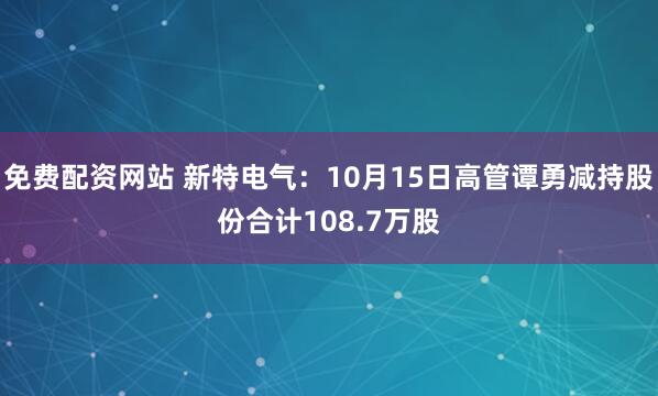 免费配资网站 新特电气：10月15日高管谭勇减持股份合计108.7万股