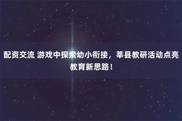 配资交流 游戏中探索幼小衔接，莘县教研活动点亮教育新思路！