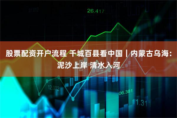 股票配资开户流程 千城百县看中国｜内蒙古乌海：泥沙上岸 清水入河