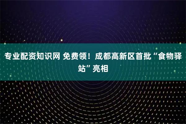 专业配资知识网 免费领！成都高新区首批“食物驿站”亮相