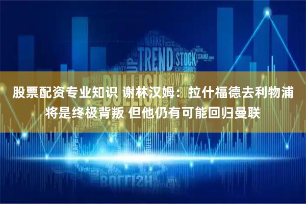 股票配资专业知识 谢林汉姆：拉什福德去利物浦将是终极背叛 但他仍有可能回归曼联