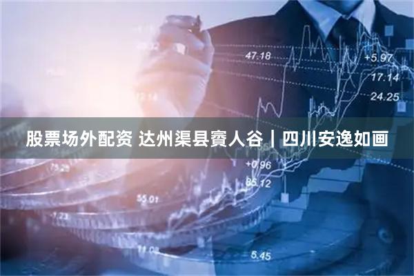 股票场外配资 达州渠县賨人谷｜四川安逸如画